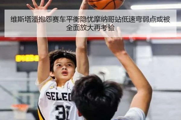 维斯塔潘抱怨赛车平衡隐忧摩纳哥站低速弯弱点或被全面放大再考验