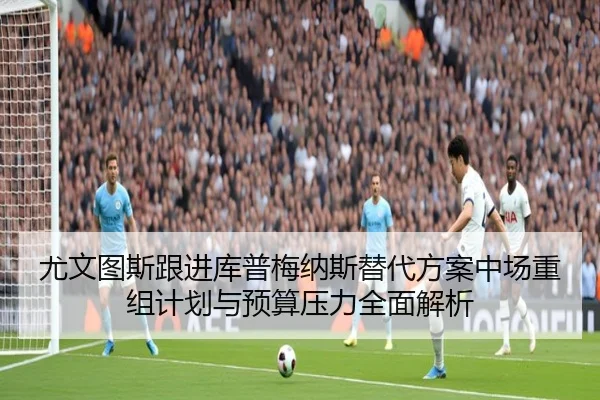 尤文图斯跟进库普梅纳斯替代方案中场重组计划与预算压力全面解析