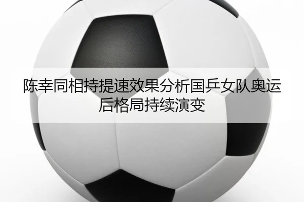 陈幸同相持提速效果分析国乒女队奥运后格局持续演变
